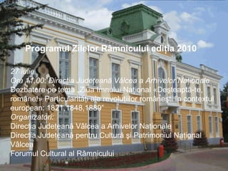 27 iulie Ora 11,00: Direcţia Judeţeană Vâlcea a Arhivelor Naţionale Dezbatere pe tema „Ziua Imnului Naţional «Deşteaptã-te, române!» Particularităţi ale revoluţiilor româneşti în contextul european: 1821,1848,1889” Organizatori: Direcţia Judeţeană Vâlcea a Arhivelor Naţionale  Direcţia Judeţeană pentru Cultură şi Patrimoniul Naţional Vâlcea  Forumul Cultural al Râmnicului             Programul Zilelor Râmnicului ediţia 2010     
