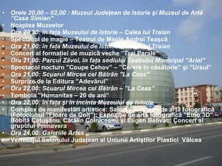 Orele 20,00 – 02,00 : Muzeul Judeţean de Istorie şi Muzeul de Artã ”Casa Simian” Noaptea Muzeelor Ora 20,30: în faţa Muzeului de Istorie – Calea lui Traian Spectacol de magie – Teatrul de Magie Andrei Teaşcã Ora 21,00: în faţa Muzeului de Istorie – Calea lui Traian Concert al formaţiei de muzicã veche ”Trei Parale” Ora 21,00: Parcul Zãvoi, în faţa sediului Teatrului Municipal ”Ariel” Spectacol nocturn ”Coupe Cehov” – ”Cerere în cãsãtorie” şi ”Ursul” Ora 21,00: Scuarul Mircea cel Bãtrân ”La Ceas”  Surprize de la Editura ”Adevãrul” Ora 22,00: Scuarul Mircea cel Bãtrân – ”La Ceas” Tombola ”Humanitas – 20 de ani” Ora 22,00: în faţa şi în incinta Muzeului de Istorie  Complex de manifestãri artistice: Salonul judeţean de artã fotograficã (Fotoclubul ”Floare de Colţ”); Expoziţie de artã fotograficã ”Etno 3D” – Bobiţã Cãtuşanu, Cãtãlin Colniceanu şi Eugen Belivac; Concert al grupului Primavera Ora 24,00: Galeriile Artex  Vernisajul Salonului Judeţean al Uniunii Artiştilor Plastici  Vâlcea 