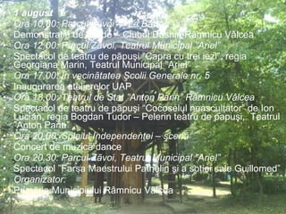1 august Ora 10,00: Parcul Zãvoi – ”La Bârlog” Demonstraţie de Aikido – Clubul Doshin Râmnicu Vâlcea Ora 12,00: Parcul Zãvoi, Teatrul Municipal ”Ariel” Spectacol de teatru de pãpuşi ”Capra cu trei iezi”, regia Georgiana Marin, Teatrul Municipal ”Ariel” Ora 17,00: În vecinãtatea Şcolii Generale nr. 5  Inaugurarea atelierelor UAP Ora 18,00: Teatrul de Stat ”Anton Pann” Râmnicu Vâlcea Spectacol de teatru de pãpuşi “Cocoselul neascultator” de Ion Lucian, regia Bogdan Tudor – Pelerin teatru de papuşi,  Teatrul ”Anton Pann” Ora 20,00: Splaiul Independenţei – scenã  Concert de muzicã dance Ora 20,30: Parcul Zãvoi, Teatrul Municipal ”Ariel”  Spectacol ”Farsa Maestrului Pathelin şi a soţiei sale Guillomed” Organizator: Primăria Municipiului Râmnicu Vâlcea 