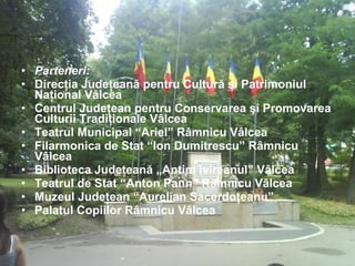 Parteneri: Direcţia Judeţeană pentru Cultură şi Patrimoniul Naţional Vâlcea  Centrul Judeţean pentru Conservarea şi Promovarea Culturii Tradiţionale Vâlcea  Teatrul Municipal “Ariel” Râmnicu Vâlcea  Filarmonica de Stat “Ion Dumitrescu” Râmnicu Vâlcea  Biblioteca Judeţeană „Antim Ivireanul” Vâlcea  Teatrul de Stat “Anton Pann” Râmnicu Vâlcea  Muzeul Judeţean “Aurelian Sacerdoţeanu”   Palatul Copiilor Râmnicu Vâlcea   