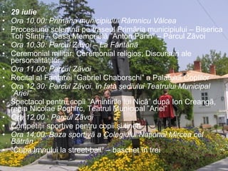 29 iulie Ora 10,00: Primãria municipiului Râmnicu Vâlcea  Procesiune solemnã pe traseul Primãria municipiului – Biserica Toţi Sfinţii – Casa Memorialã ”Anton Pann” – Parcul Zãvoi   Ora 10,30: Parcul Zãvoi – La Fântânã  Ceremonial militar; Ceremonial religios; Discursuri ale personalitãţilor Ora 11,00: Parcul Zãvoi  Recital al Fanfarei ”Gabriel Chaborschi” a Palatului Copiilor Ora 12,30: Parcul Zãvoi, în faţa sediului Teatrului Municipal ”Ariel”  Spectacol pentru copii ”Amintirile lui Nicã” dupã Ion Creangã, regia Nicolae Poghirc, Teatrul Municipal ”Ariel” Ora 12,00 : Parcul Zãvoi Competiţii sportive pentru copii şi tineri Ora 14,00: Baza sportivã a Colegiului Naţional Mircea cel Bãtrân  ” Cupa Imnului la street-ball” – baschet în trei 