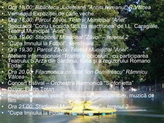 Ora 18,00: Biblioteca Judeţeanã ”Antim Ivireanul” R.Vâlcea  Vernisajul Expoziţiei de carte veche Ora 18,30: Parcul Zãvoi, Teatrul Municipal ”Ariel”  Spectacol ”Conu Leonida faţã cu reacţiunea” de I.L. Caragiale, Teatrul Municipal ”Ariel” Ora 19,00: Stadionul Municipal ”Zãvoi” – terenul 2  ” Cupa Imnului la Fotbal”, semifinale Ora 19,30 : Parcul Zãvoi, Teatrul Municipal ”Ariel”  Ateliere internaţionale ”Tradiţii şi obiceiuri”, cu participarea Teatrului S’Arza din Sardinia, Italia şi a regizorului Romano Fodai Ora 20,00: Filarmonica de Stat “Ion Dumitrescu” Râmnicu Vâlcea Concert Estival – Orchestra filarmonică “Sinfonietta” Dirijor: Florin Totan Program: valsuri, polci, mazurci, tangouri celebre, muzică de film Ora 21,00: Stadionul Municipal ”Zãvoi” – terenul 2  ” Cupa Imnului la Fotbal”, semifinale 