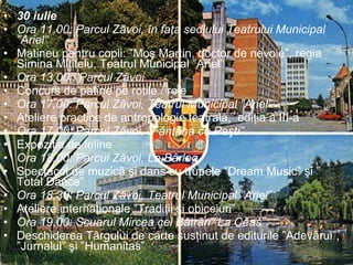 30 iulie Ora 11,00: Parcul Zãvoi, în faţa sediului Teatrului Municipal ”Ariel”  Matineu pentru copii: ”Moş Martin, doctor de nevoie”, regia Simina Mititelu, Teatrul Municipal ”Ariel” Ora 13,00 : Parcul Zãvoi  Concurs de patine pe rotile / role Ora 17,00: Parcul Zãvoi, Teatrul Municipal ”Ariel”  Ateliere practice de antropologie teatralã,  ediţia a III-a Ora 17,00: Parcul Zãvoi, ”Fântâna cu Peşti”  Expoziţie de feline Ora 18,00: Parcul Zãvoi, La Bârlog Spectacol de muzicã şi dans cu trupele ”Dream Music” şi ” Total Dance” Ora 18,30: Parcul Zãvoi, Teatrul Municipal ”Ariel” Ateliere internaţionale ”Tradiţii şi obiceiuri” Ora 19,00: Scuarul Mircea cel Bãtrân ”La Ceas”  Deschiderea Târgului de carte susţinut de editurile ”Adevãrul”, ”Jurnalul” şi ”Humanitas” 