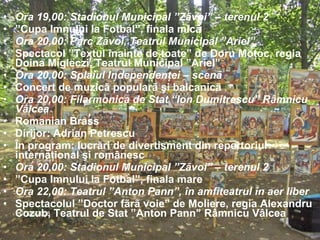 Ora 19,00: Stadionul Municipal ”Zãvoi” – terenul 2  ” Cupa Imnului la Fotbal”, finala micã Ora 20,00: Parc Zãvoi, Teatrul Municipal ”Ariel”  Spectacol ”Textul înainte de toate” de Doru Moţoc, regia Doina Migleczi, Teatrul Municipal ”Ariel” Ora 20,00: Splaiul Independenţei – scenã Concert de muzicã popularã şi balcanicã Ora 20,00: Filarmonica de Stat “Ion Dumitrescu” Râmnicu Vâlcea Romanian Brass Dirijor: Adrian Petrescu În program: lucrări de divertisment din repertoriul internaţional şi românesc Ora 20,00: Stadionul Municipal ”Zãvoi” – terenul 2  ” Cupa Imnului la Fotbal”, finala mare Ora 22,00: Teatrul ”Anton Pann”, în amfiteatrul în aer liber  Spectacolul ”Doctor fãrã voie” de Moliere, regia Alexandru Cozub, Teatrul de Stat ”Anton Pann” Râmnicu Vâlcea 