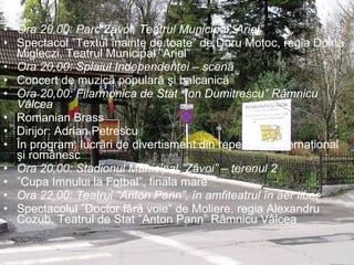 Ora 20,00: Parc Zãvoi, Teatrul Municipal ”Ariel”  Spectacol ”Textul înainte de toate” de Doru Moţoc, regia Doina Migleczi, Teatrul Municipal ”Ariel” Ora 20,00: Splaiul Independenţei – scenã Concert de muzicã popularã şi balcanicã Ora 20,00: Filarmonica de Stat “Ion Dumitrescu” Râmnicu Vâlcea Romanian Brass Dirijor: Adrian Petrescu În program: lucrări de divertisment din repertoriul internaţional şi românesc Ora 20,00: Stadionul Municipal ”Zãvoi” – terenul 2  ” Cupa Imnului la Fotbal”, finala mare Ora 22,00: Teatrul ”Anton Pann”, în amfiteatrul în aer liber  Spectacolul ”Doctor fãrã voie” de Moliere, regia Alexandru Cozub, Teatrul de Stat ”Anton Pann” Râmnicu Vâlcea 