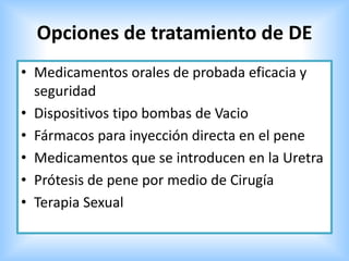 Opciones de tratamiento de DE
• Medicamentos orales de probada eficacia y
seguridad
• Dispositivos tipo bombas de Vacio
• Fármacos para inyección directa en el pene
• Medicamentos que se introducen en la Uretra
• Prótesis de pene por medio de Cirugía
• Terapia Sexual
 