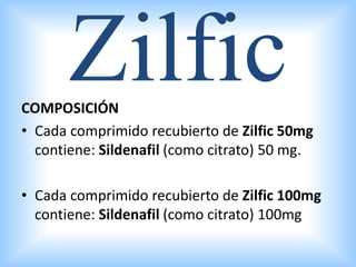 COMPOSICIÓN
• Cada comprimido recubierto de Zilfic 50mg
contiene: Sildenafil (como citrato) 50 mg.
• Cada comprimido recubierto de Zilfic 100mg
contiene: Sildenafil (como citrato) 100mg
Zilfic
 