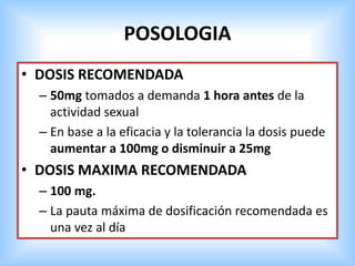 POSOLOGIA
• DOSIS RECOMENDADA
– 50mg tomados a demanda 1 hora antes de la
actividad sexual
– En base a la eficacia y la tolerancia la dosis puede
aumentar a 100mg o disminuir a 25mg
• DOSIS MAXIMA RECOMENDADA
– 100 mg.
– La pauta máxima de dosificación recomendada es
una vez al día
 