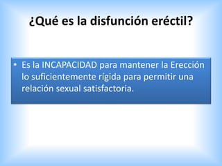 ¿Qué es la disfunción eréctil?
• Es la INCAPACIDAD para mantener la Erección
lo suficientemente rígida para permitir una
relación sexual satisfactoria.
 