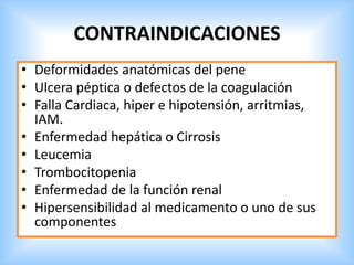 CONTRAINDICACIONES
• Deformidades anatómicas del pene
• Ulcera péptica o defectos de la coagulación
• Falla Cardiaca, hiper e hipotensión, arritmias,
IAM.
• Enfermedad hepática o Cirrosis
• Leucemia
• Trombocitopenia
• Enfermedad de la función renal
• Hipersensibilidad al medicamento o uno de sus
componentes
 