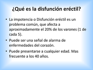 ¿Qué es la disfunción eréctil?
• La impotencia o Disfunción eréctil es un
problema común, que afecta a
aproximadamente el 20% de los varones (1 de
cada 5).
• Puede ser una señal de alarma de
enfermedades del corazón.
• Puede presentarse a cualquier edad. Mas
frecuente a los 40 años.
 