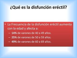 ¿Qué es la disfunción eréctil?
• La Frecuencia de la disfunción eréctil aumenta
con la edad y afecta a:
– 14% de varones de 40 a 49 años.
– 25% de varones de 50 a 59 años.
– 49% de varones de 60 a 69 años.
 