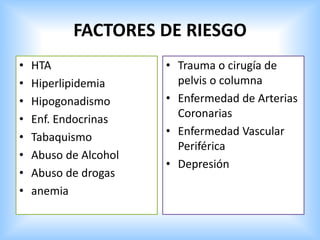 FACTORES DE RIESGO
• HTA
• Hiperlipidemia
• Hipogonadismo
• Enf. Endocrinas
• Tabaquismo
• Abuso de Alcohol
• Abuso de drogas
• anemia
• Trauma o cirugía de
pelvis o columna
• Enfermedad de Arterias
Coronarias
• Enfermedad Vascular
Periférica
• Depresión
 