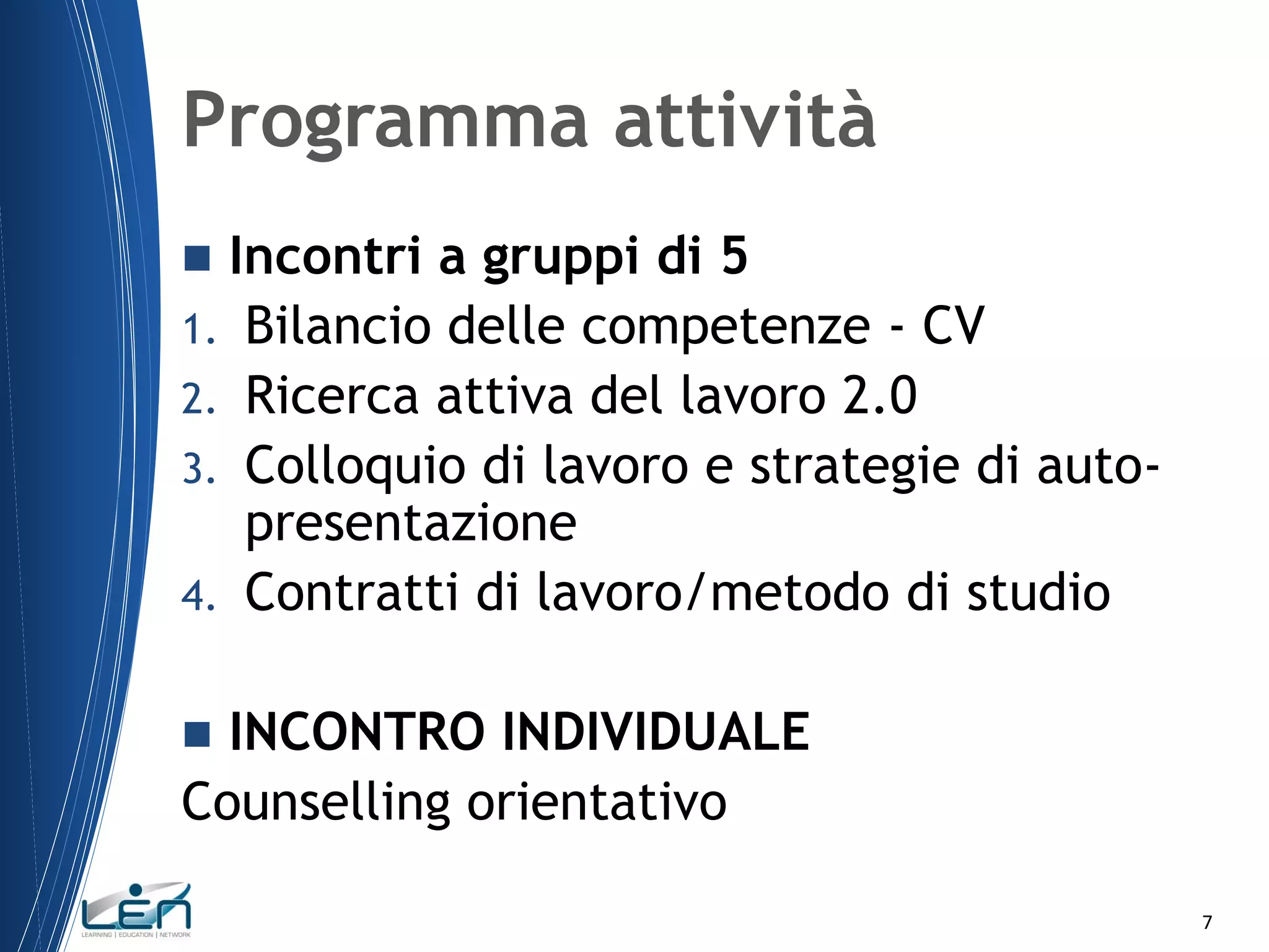 Programma attività
Incontri a gruppi di 5
1. Bilancio delle competenze - CV
2. Ricerca attiva del lavoro 2.0
3. Colloquio di lavoro e strategie di autopresentazione
4. Contratti di lavoro/metodo di studio


INCONTRO INDIVIDUALE
Counselling orientativo


7

 