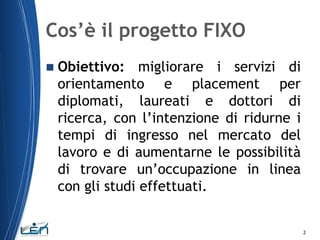Cos’è il progetto FIXO


Obiettivo: migliorare i servizi di
orientamento e placement per
diplomati, laureati e dottori di
ricerca, con l’intenzione di ridurne i
tempi di ingresso nel mercato del
lavoro e di aumentarne le possibilità
di trovare un’occupazione in linea
con gli studi effettuati.

2

 