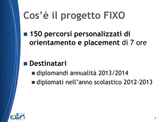 Cos’è il progetto FIXO


150 percorsi personalizzati di
orientamento e placement di 7 ore



Destinatari
 diplomandi

annualità 2013/2014
 diplomati nell’anno scolastico 2012-2013

3

 