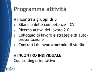 Programma attività
Incontri a gruppi di 5
1. Bilancio delle competenze - CV
2. Ricerca attiva del lavoro 2.0
3. Colloquio di lavoro e strategie di autopresentazione
4. Contratti di lavoro/metodo di studio


INCONTRO INDIVIDUALE
Counselling orientativo


7

 
