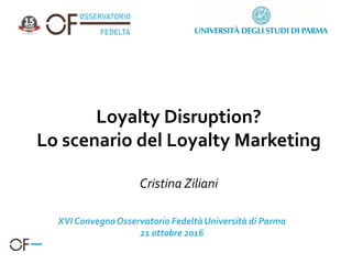 Loyalty Disruption?
Lo scenario del Loyalty Marketing
Cristina Ziliani
XVI ConvegnoOsservatorio FedeltàUniversità di Parma
21 ottobre 2016
 