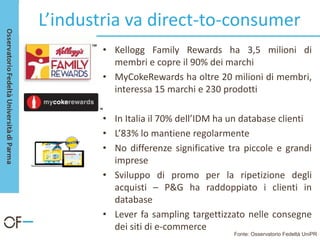 L’industria va direct-to-consumer
• Kellogg Family Rewards ha 3,5 milioni di
membri e copre il 90% dei marchi
• MyCokeRewards ha oltre 20 milioni di membri,
interessa 15 marchi e 230 prodotti
• In Italia il 70% dell’IDM ha un database clienti
• L’83% lo mantiene regolarmente
• No differenze significative tra piccole e grandi
imprese
• Sviluppo di promo per la ripetizione degli
acquisti – P&G ha raddoppiato i clienti in
database
• Lever fa sampling targettizzato nelle consegne
dei siti di e-commerce
Fonte: Osservatorio Fedeltà UniPR
 