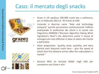 Caso: il mercato degli snacks
• Graze in UK spedisce 300.000 snack box a settimana,
per un fatturato 2013 di 70 milioni di USD
• L’azienda si descrive come “data and technology
company” perchè personalizza continuamente l’offerta
analizzando le preferenze dei clienti e le scorte con
l’algoritmo DARWIN (“Decision Algorithm Rating What
Ingredient’s Next”) che determina anche il mezzo di
consegna più cost-effective in base al valore del cliente
e dell’ordine
• Value proposition: “quality, taste, quantity, and story
behind each featured snack item – plus the speed at
which that first delivery arrives after the subscription is
started “
• General Mills ha lanciato Nibblr negli USA per
competere con Graze e altri
Fonte: Osservatorio Fedeltà UniPR
 