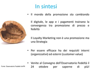 In sintesi
• Il mondo della promozione sta cambiando
Il digitale, le app e i pagamenti trainano la
convergenza tra promozione di prezzo e
fedeltà
• Il Loyalty Marketing non è una promozione ma
una Strategia
• Per essere efficace ha dei requisiti interni
(organizzativi) ed esterni (customer value)
• Venite al Convegno dell’Osservatorio Fedeltà il
24 ottobre per saperne di più!Fonte: Osservatorio Fedeltà UniPR
 