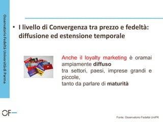 • I livello di Convergenza tra prezzo e fedeltà:
diffusione ed estensione temporale
Anche il loyalty marketing è oramai
ampiamente diffuso
tra settori, paesi, imprese grandi e
piccole,
tanto da parlare di maturità
Fonte: Osservatorio Fedeltà UniPR
 
