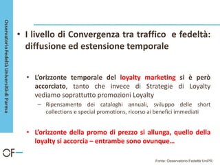• I livello di Convergenza tra traffico e fedeltà:
diffusione ed estensione temporale
• L’orizzonte temporale del loyalty marketing si è però
accorciato, tanto che invece di Strategie di Loyalty
vediamo soprattutto promozioni Loyalty
– Ripensamento dei cataloghi annuali, sviluppo delle short
collections e special promotions, ricorso ai benefici immediati
• L’orizzonte della promo di prezzo si allunga, quello della
loyalty si accorcia – entrambe sono ovunque…
Fonte: Osservatorio Fedeltà UniPR
 