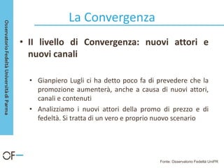La Convergenza
• II livello di Convergenza: nuovi attori e
nuovi canali
• Gianpiero Lugli ci ha detto poco fa di prevedere che la
promozione aumenterà, anche a causa di nuovi attori,
canali e contenuti
• Analizziamo i nuovi attori della promo di prezzo e di
fedeltà. Si tratta di un vero e proprio nuovo scenario
Fonte: Osservatorio Fedeltà UniPR
 