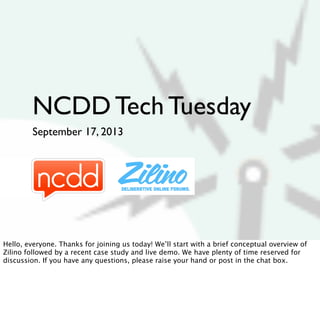 NCDD Tech Tuesday
September 17, 2013
Hello, everyone. Thanks for joining us today! We’ll start with a brief conceptual overview of
Zilino followed by a recent case study and live demo. We have plenty of time reserved for
discussion. If you have any questions, please raise your hand or post in the chat box.
 