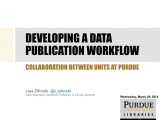DEVELOPING A DATA
PUBLICATION WORKFLOW
Lisa Zilinski @l_zilinski
Data Specialist, Assistant Professor of Library Science
COLLABORATION BETWEEN UNITS AT PURDUE
Wednesday, March 26, 2014
 