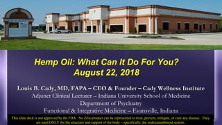 Louis B. Cady, MD, FAPA – CEO & Founder – Cady Wellness InstituteLouis B. Cady, MD, FAPA – CEO & Founder – Cady Wellness Institute
Adjunct Clinical Lecturer – Indiana University School of Medicine
Department of Psychiatry
Functional & Integrative Medicine – Evansville, Indiana
Hemp Oil: What Can It Do For You?
August 22, 2018
This slide deck is not approved by the FDA. No Zilis product can be represented to treat, prevent, mitigate, or cure any disease. They
are used ONLY for the structure and support of the body – specifically, the endocannabinoid system.
 
