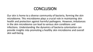 CONCLUSION
Our skin is home to a diverse community of bacteria, forming the skin
microbiome. This microbiome plays a crucial role in maintaining skin
health and protection against harmful pathogens. However, imbalances
in the skin microbiome can lead to various skin conditions and
infections. Understanding the dynamics of bacteria colonization can
provide insights into promoting a healthy skin microbiome and overall
skin well-being.
 
