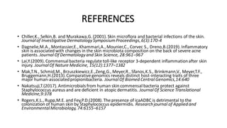 REFERENCES
• Chiller,K., Selkin,B. and Murakawa,G. (2001). Skin microflora and bacterial infections of the skin.
Journalof InvestigativeDermatologySymposiumProceedings,6(3):170-4
• Dagnelie,M.A., Montassier,E., Khammari,A., Mounier,C., Corvec S., Dreno,B.(2019). Inflammatory
skin is associated with changes in the skin microbiota composition on the back of severe acne
patients. Journal Of Dermatologyand Skin Science, 28:961–967
• Lai,Y.(2009). Commensalbacteria regulate toll-like receptor 3-dependent inflammationafter skin
injury. JournalOf Nature Medicine, 15(12):1377–1382
• Mak,T.N., Schmid,M., Brzuszkiewicz,E.,Zeng,G., Meyer,R., Sfanos,K.S., Brinkmann,V., Meyer,T.F.,
Bruggemann,H.(2013).Comparative genomics reveals distinct host-interacting traits of three
major human-associatedpropionibacteria. JournalOf Biomed Central Genomics,14:640
• Nakatsuji,T.(2017). Antimicrobials from human skin commensal bacteria protect against
Staphylococcus aureus and are deficient in atopic dermatitis. JournalOf Science Translational
Medicine,9:378
• Rogers,K.L., Rupp,M.E. and Fey,P.D.(2008). The presence of icaADBC is detrimental to the
colonization of human skin by Staphylococcus epidermidis. Research journal of Applied and
EnvironmentalMicrobiology, 74:6155–6157
 