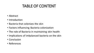TABLE OF CONTENT
• Abstract
• Introduction
• Bacteria that colonizes the skin
• Factors influencing Bacteria colonization
• The role of Bacteria in maintaining skin health
• Implications of imbalanced bacteria on the skin
• Conclusion
• References
 