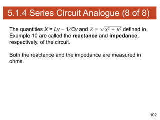 102
5.1.4 Series Circuit Analogue (8 of 8)
The quantities X = Lγ − 1∕Cγ and defined in
Example 10 are called the reactance and impedance,
respectively, of the circuit.
Both the reactance and the impedance are measured in
ohms.
 