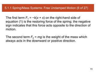 11
5.1.1 Spring/Mass Systems: Free Undamped Motion (6 of 27)
The first term F1 = −k(x + s) on the right-hand side of
equation (1) is the restoring force of the spring; the negative
sign indicates that this force acts opposite to the direction of
motion.
The second term F2 = mg is the weight of the mass which
always acts in the downward or positive direction.
 