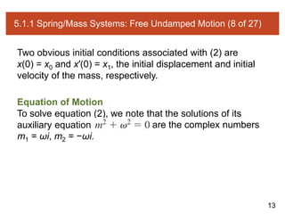 13
5.1.1 Spring/Mass Systems: Free Undamped Motion (8 of 27)
Two obvious initial conditions associated with (2) are
x(0) = x0 and x′(0) = x1, the initial displacement and initial
velocity of the mass, respectively.
Equation of Motion
To solve equation (2), we note that the solutions of its
auxiliary equation are the complex numbers
m1 = ωi, m2 = −ωi.
 