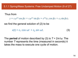 14
5.1.1 Spring/Mass Systems: Free Undamped Motion (9 of 27)
Thus from
we find the general solution of (2) to be
x(t) = c1 cos ωt + c2 sin ωt. (3)
The period of motion described by (3) is T = 2π∕ω. The
number T represents the time (measured in seconds) it
takes the mass to execute one cycle of motion.
 