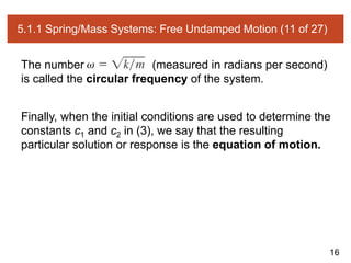 16
5.1.1 Spring/Mass Systems: Free Undamped Motion (11 of 27)
The number (measured in radians per second)
is called the circular frequency of the system.
Finally, when the initial conditions are used to determine the
constants c1 and c2 in (3), we say that the resulting
particular solution or response is the equation of motion.
 