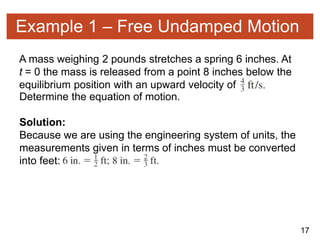 17
Example 1 – Free Undamped Motion
A mass weighing 2 pounds stretches a spring 6 inches. At
t = 0 the mass is released from a point 8 inches below the
equilibrium position with an upward velocity of
Determine the equation of motion.
Solution:
Because we are using the engineering system of units, the
measurements given in terms of inches must be converted
into feet:
 