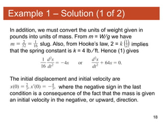 18
Example 1 – Solution (1 of 2)
In addition, we must convert the units of weight given in
pounds into units of mass. From m = W∕g we have
slug. Also, from Hooke’s law, 2 = implies
that the spring constant is k = 4 lb ∕ ft. Hence (1) gives
The initial displacement and initial velocity are
where the negative sign in the last
condition is a consequence of the fact that the mass is given
an initial velocity in the negative, or upward, direction.
 