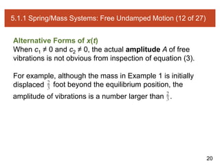 20
5.1.1 Spring/Mass Systems: Free Undamped Motion (12 of 27)
Alternative Forms of x(t)
When c1 ≠ 0 and c2 ≠ 0, the actual amplitude A of free
vibrations is not obvious from inspection of equation (3).
For example, although the mass in Example 1 is initially
displaced foot beyond the equilibrium position, the
amplitude of vibrations is a number larger than .
 