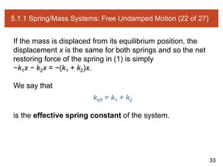 33
5.1.1 Spring/Mass Systems: Free Undamped Motion (22 of 27)
If the mass is displaced from its equilibrium position, the
displacement x is the same for both springs and so the net
restoring force of the spring in (1) is simply
−k1x − k2x = −(k1 + k2)x.
We say that
keff = k1 + k2
is the effective spring constant of the system.
 