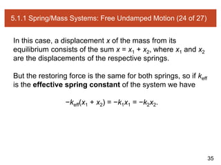 35
5.1.1 Spring/Mass Systems: Free Undamped Motion (24 of 27)
In this case, a displacement x of the mass from its
equilibrium consists of the sum x = x1 + x2, where x1 and x2
are the displacements of the respective springs.
But the restoring force is the same for both springs, so if keff
is the effective spring constant of the system we have
−keff(x1 + x2) = −k1x1 = −k2x2.
 