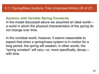 37
5.1.1 Spring/Mass Systems: Free Undamped Motion (26 of 27)
Systems with Variable Spring Constants
In the model discussed above we assumed an ideal world—
a world in which the physical characteristics of the spring do
not change over time.
In the nonideal world, however, it seems reasonable to
expect that when a spring/mass system is in motion for a
long period, the spring will weaken; in other words, the
“spring constant” will vary—or, more specifically, decay—
with time.
 
