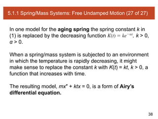 38
5.1.1 Spring/Mass Systems: Free Undamped Motion (27 of 27)
In one model for the aging spring the spring constant k in
(1) is replaced by the decreasing function k > 0,
α > 0.
When a spring/mass system is subjected to an environment
in which the temperature is rapidly decreasing, it might
make sense to replace the constant k with K(t) = kt, k > 0, a
function that increases with time.
The resulting model, mx″ + ktx = 0, is a form of Airy’s
differential equation.
 