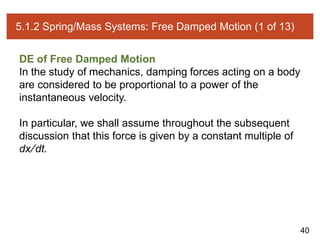 40
5.1.2 Spring/Mass Systems: Free Damped Motion (1 of 13)
DE of Free Damped Motion
In the study of mechanics, damping forces acting on a body
are considered to be proportional to a power of the
instantaneous velocity.
In particular, we shall assume throughout the subsequent
discussion that this force is given by a constant multiple of
dx∕dt.
 