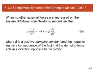 41
5.1.2 Spring/Mass Systems: Free Damped Motion (2 of 13)
When no other external forces are impressed on the
system, it follows from Newton’s second law that
where β is a positive damping constant and the negative
sign is a consequence of the fact that the damping force
acts in a direction opposite to the motion.
 
