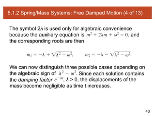 43
5.1.2 Spring/Mass Systems: Free Damped Motion (4 of 13)
The symbol 2λ is used only for algebraic convenience
because the auxiliary equation is and
the corresponding roots are then
We can now distinguish three possible cases depending on
the algebraic sign of Since each solution contains
the damping factor λ > 0, the displacements of the
mass become negligible as time t increases.
 