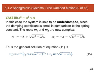 48
5.1.2 Spring/Mass Systems: Free Damped Motion (9 of 13)
In this case the system is said to be underdamped, since
the damping coefficient is small in comparison to the spring
constant. The roots m1 and m2 are now complex:
Thus the general solution of equation (11) is
 